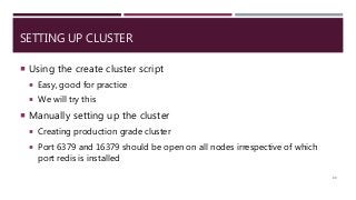 SETTING UP CLUSTER
 Using the create cluster script
 Easy, good for practice
 We will try this
 Manually setting up the cluster
 Creating production grade cluster
 Port 6379 and 16379 should be open on all nodes irrespective of which
port redis is installed
89
 