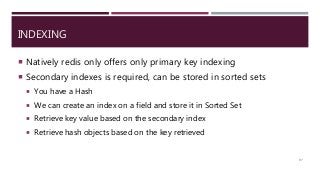 INDEXING
 Natively redis only offers only primary key indexing
 Secondary indexes is required, can be stored in sorted sets
 You have a Hash
 We can create an index on a field and store it in Sorted Set
 Retrieve key value based on the secondary index
 Retrieve hash objects based on the key retrieved
97
 