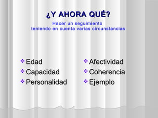 ¿Y AHORA QUÉ?¿Y AHORA QUÉ?
 EdadEdad
 CapacidadCapacidad
 PersonalidadPersonalidad
 AfectividadAfectividad
 CoherenciaCoherencia
 EjemploEjemplo
Hacer un seguimiento
teniendo en cuenta varias circunstancias
 