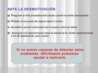 ANTE LA DESMOTIVACIÓN:
a) Preguntar al niño-preadolescente desde cuando se siente desmotivado.
b) Pedirle si nos puede dar alguna razón o motivo.
c) Ayudarle a pensar cuál puede ser la causa y cómo se siente.
d) Averiguar si la desmotivación hacia el estudio le ha venido repentinamente
o ha ido apareciendo poco a poco.
Si no somos capaces de detectar estos
problemas difícilmente podremos
ayudar a motivarlo.
 