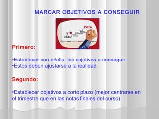 Primero:
•Establecer con él/ella los objetivos a conseguir.
•Estos deben ajustarse a la realidad
Segundo:
•Establecer objetivos a corto plazo (mejor centrarse en
el trimestre que en las notas finales del curso).
MARCAR OBJETIVOS A CONSEGUIR
 
