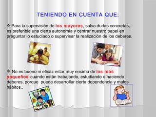  Para la supervisión de los mayores, salvo dudas concretas,
es preferible una cierta autonomía y centrar nuestro papel en
preguntar lo estudiado o supervisar la realización de los deberes. 
 No es bueno ni eficaz estar muy encima de los más
pequeños cuando están trabajando, estudiando o haciendo
deberes, porque puede desarrollar cierta dependencia y malos
hábitos..
TENIENDO EN CUENTA QUE:
 