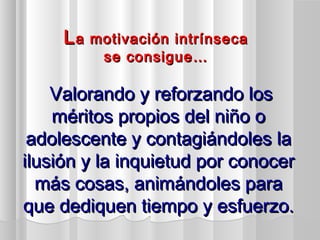 LLa motivación intrínsecaa motivación intrínseca
se consigue…se consigue…
Valorando y reforzando losValorando y reforzando los
méritos propios del niño oméritos propios del niño o
adolescente y contagiándoles laadolescente y contagiándoles la
ilusión y la inquietud por conocerilusión y la inquietud por conocer
más cosas, animándoles paramás cosas, animándoles para
que dediquen tiempo y esfuerzo.que dediquen tiempo y esfuerzo.
 