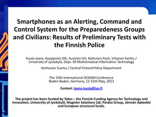 Smartphones as an Alerting, Command and
Control System for the Preparedeness Groups
and Civilians: Results of Preliminary Tests with
the Finnish Police
Kuula Jaana, Kauppinen Olli, Auvinen Vili, Kettunen Pauli, Viitanen Santtu /
University of Jyväskylä, Dept. Of Mathematical Information Technology
Korhonen Tuomo / Central Finland Police Department
The 10th International ISCRAM Conference
Baden-Baden, Germany, 12-15th May, 2013
Contact: jaana.kuula@jyu.fi
The project has been funded by Tekes – the Finnish Funding Agency for Technology and
Innovation, University of Jyväskylä, Magister Solutions Ltd, Pardco Group, Jämsän Apteekki
and European structural funds.
 