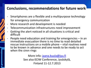 Conclusions, recommendations for future work
- Smartphones are a flexible and a multipurpose technology
for emergency communication
- More research and development is needed
- Telecommunication infrastructures need improvement
- Getting the alert noticed in all situations is critical and
difficult
- People need education and training for emergencies – in an
immediate evacuation there is no time to read detailed
rescue instructions on a mobile phone – vital routines need
to be known in advance and one needs to be ready to act
when the siren rings
More info: jaana.kuula@jyu.fi
See also ECIW Conference, Jyväskylä,
Finland 11-12.7.2013
 