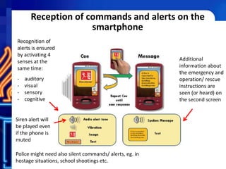 Reception of commands and alerts on the
smartphone
Recognition of
alerts is ensured
by activating 4
senses at the
same time:
- auditory
- visual
- sensory
- cognitive
Additional
information about
the emergency and
operation/ rescue
instructions are
seen (or heard) on
the second screen
Siren alert will
be played even
if the phone is
muted
Police might need also silent commands/ alerts, eg. in
hostage situations, school shootings etc.
 