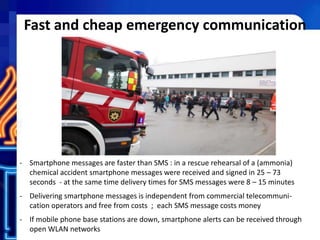 Fast and cheap emergency communication
- Smartphone messages are faster than SMS : in a rescue rehearsal of a (ammonia)
chemical accident smartphone messages were received and signed in 25 – 73
seconds - at the same time delivery times for SMS messages were 8 – 15 minutes
- Delivering smartphone messages is independent from commercial telecommuni-
cation operators and free from costs ; each SMS message costs money
- If mobile phone base stations are down, smartphone alerts can be received through
open WLAN networks
 