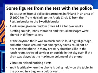 Some figures from the test with the police
- 10 test users from 8 police departments in Finland in an area of
Ø 1000 km (from Helsinki to the Arctic Circle & from the
Russian border to the Swedish border)
- Alerts were given in random times 24 / 7 for two weeks
- Alerting sounds, icons, vibration and textual messages were
altered in different alerts
- At the daytime there was so much and so loud digital garbage
and other noise around that emergency sirens could not be
heard on the phone in many ordinary situations like in the
lunch room, crowded corridor or outside in the city even if the
siren was played at the maximum volume of the phone
- Vibration helped noticing alerts
- Yet it is critical where the phone is being held – on the table, in
the pocket, in a bag, on a belt or vest..
 
