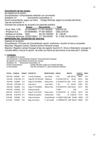 37
Cancelación de las ventas:
Se registra en la opción:
Comprobantes / comprobantes estándar con conversión
Subdiario: 01             Numeración automática: si
Fecha comprobante: según se indica Código Moneda: según la moneda del Docto.
Tipo de conversión: V
Cancelar las compras de acuerdo a la separata práctica:
                        Anexo         Documento            Total
- Emp. Rad. 1160       20100098637 FT 001-000526          US$ 357.00
- Prodecor S.A.        20109385892 FT 001-000527          US$ 3,570.00
- Boletas de Ventas 0002               BV 001-000005 S/. 236.00
- Productos Químicos 20100134021 FT 003-02538             S/. 2´248,132.05(12301)
IMPRESIÓN DEL REGISTRO DE VENTAS:
Ingresar en la opción:
Consolidación / Proceso de Consolidación opción: preliminar / escribir el mes a consolidar
Reportes / Registro ventas / Genera archivo mensual ventas
Reporte / Registro ventas/ Escoger el tipo de registro imprimir (F. Chico ó Standard) / escoger la
moneda (MN) y marcar la opción de orden por fecha de documento si se trata del F. Grande.

7.- CHEQUES:
    Se registra en la opción:
   Comprobantes / comprobantes Cheques / Comprobantes Cheques
   Se registra un comprobante (asiento) por cheque
   Subdiario: 23      Numeración automática: Sí
   Fecha Comprobante:             Código Moneda: según la moneda del pago
   La del cheque                  Tipo de conversión: V, salvo indicación expresa


  FECHA:     CHEQUE:   BANCO: CONCEPTO:              BENEFICIARIO: ANEXO:             MONTO           CUENTA AREA:
                                                                                                      DESTINO:
  05/01/08 1522562     012     A rendir trabajador   Juan Pérez        T 001          US$ 500.00       38401   070
  15/01/08   41001568 011      Pago RC T6-7301258    Telefónica        P 20100017491 S/.    145.52     42101   050
  16/01/08   1522563   012     Pago FT 016-49620     Editora Perú      P 20100072751 US$      77.95    42101   050
  16/01/08   41001569 011      Caja Chica            Juan Pérez        T 001          S/.   250.00     10201   070
  16/01/08   1522564   012     Pago FT 016-49620     Editora Perú      P 20100072751 US$ 162.63        42101   050
  18/01/08   1522565   012     Cheque anulado                          V 0001                  0.00            070
 30/01/08    41001571 011      Pago FT 015-47201     Editora Perú      P 2010072751   S/.   472.00     42101   050
 30/01/08    41001572 011      Planilla de Sueldos   Rosita Peña       T 002          S/. 3,500.00     41101   060
 31/01/08    1522566   012     Pago Honorarios       Cecilia Montes    H 10092715383 US$      264.90   46902   070
 31/01/08    1522567   012    Pago Honorarios        F. del Castillo   H 10066527757 US$ 556.29        46902   070




                                                                                                                     37
 