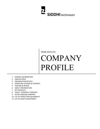SIDDHItechnozen
YEAR 2015/16
COMPANY
PROFILE
1. GENERAL INFORMATION
2. LABOUR FORCE
3. ORGANISATION DETAILS
4. OPERATING SYSTEMS & SUPPORTS
5. TOOLING & DESIGN
6. ABOUT ORGANISATION
7. KEY PRODUCTS
8. YEARLY COMPANY TURNOVER
9. SISTER CONCERN COMPANY
10. LIST OF INSPECTION EQUIPMENTS.
11. LIST OF PLANT & MACHINERY
 