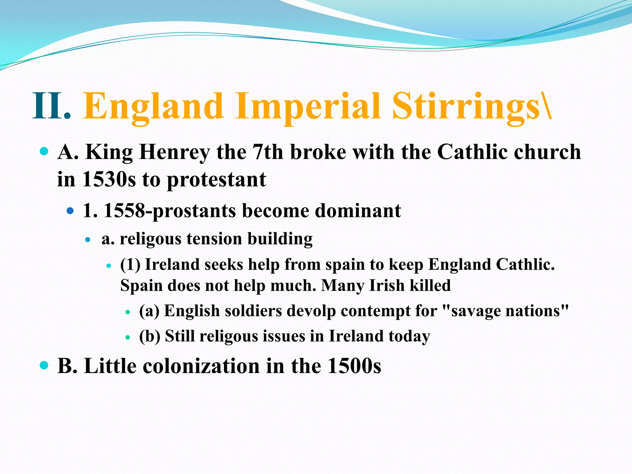 II. England Imperial Stirrings\A. King Henrey the 7th broke with the Cathlic church in 1530s to protestant1. 1558-prostants become dominanta. religous tension building(1) Ireland seeks help from spain to keep England Cathlic. Spain does not help much. Many Irish killed(a) English soldiers devolp contempt for "savage nations"(b) Still religous issues in Ireland todayB. Little colonization in the 1500s