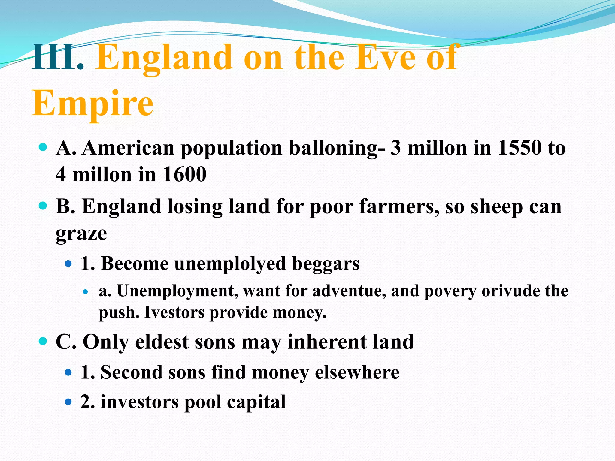 III. England on the Eve of EmpireA. American population balloning- 3 millon in 1550 to 4 millon in 1600B. England losing land for poor farmers, so sheep can graze1. Become unemplolyed beggarsa. Unemployment, want for adventue, and povery orivude the push. Ivestors provide money.C. Only eldest sons may inherent land1. Second sons find money elsewhere2. investors pool capital