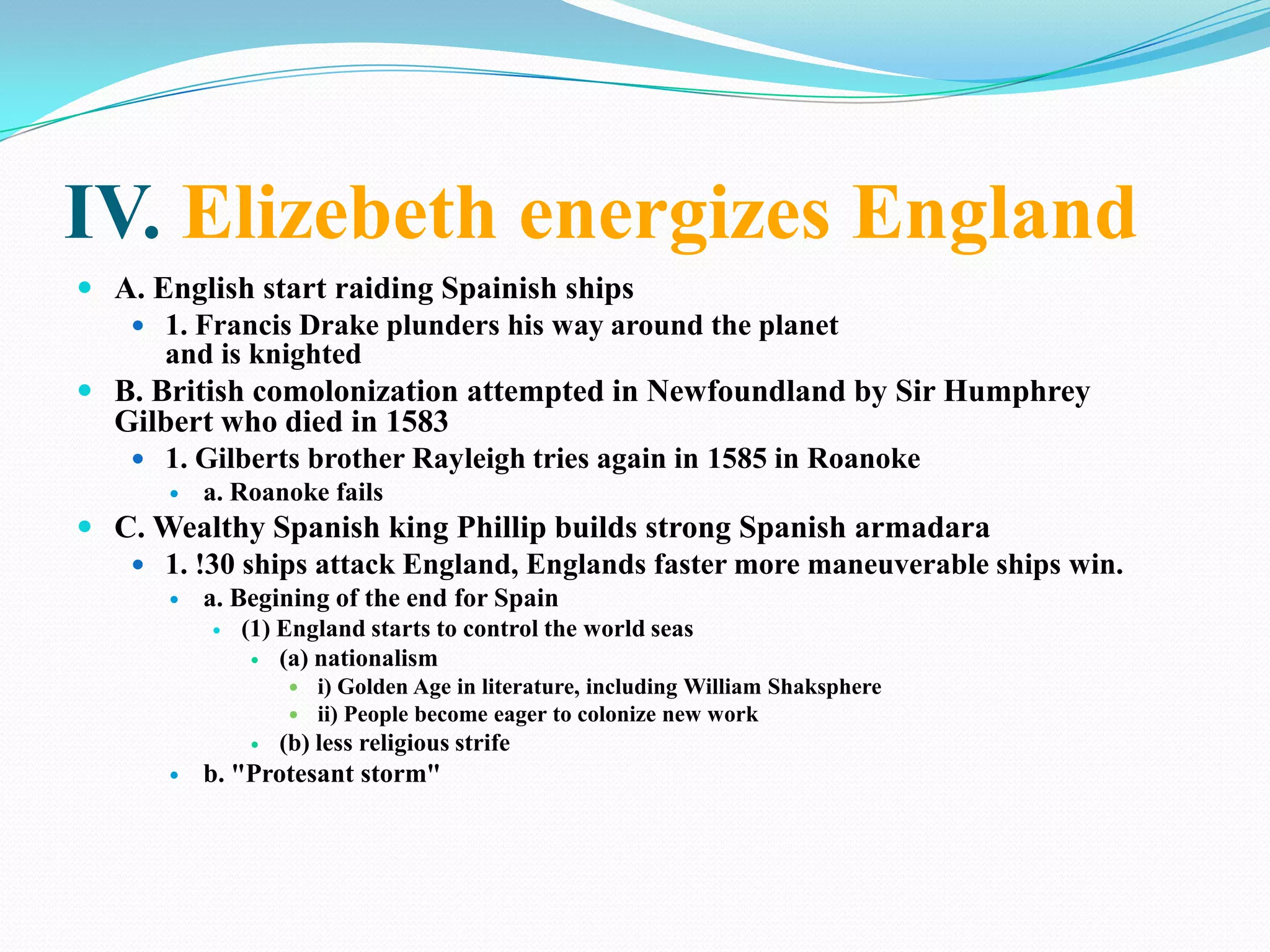 IV. Elizebeth energizes EnglandA. English start raiding Spainish ships1. Francis Drake plunders his way around the planetand is knightedB. British comolonization attempted in Newfoundland by Sir Humphrey Gilbert who died in 15831. Gilberts brother Rayleigh tries again in 1585 in Roanokea. Roanoke failsC. Wealthy Spanish king Phillip builds strong Spanish armadara1. !30 ships attack England, Englands faster more maneuverable ships win.a. Begining of the end for Spain(1) England starts to control the world seas(a) nationalismi) Golden Age in literature, including William Shaksphereii) People become eager to colonize new work(b) less religious strifeb. "Protesant storm"