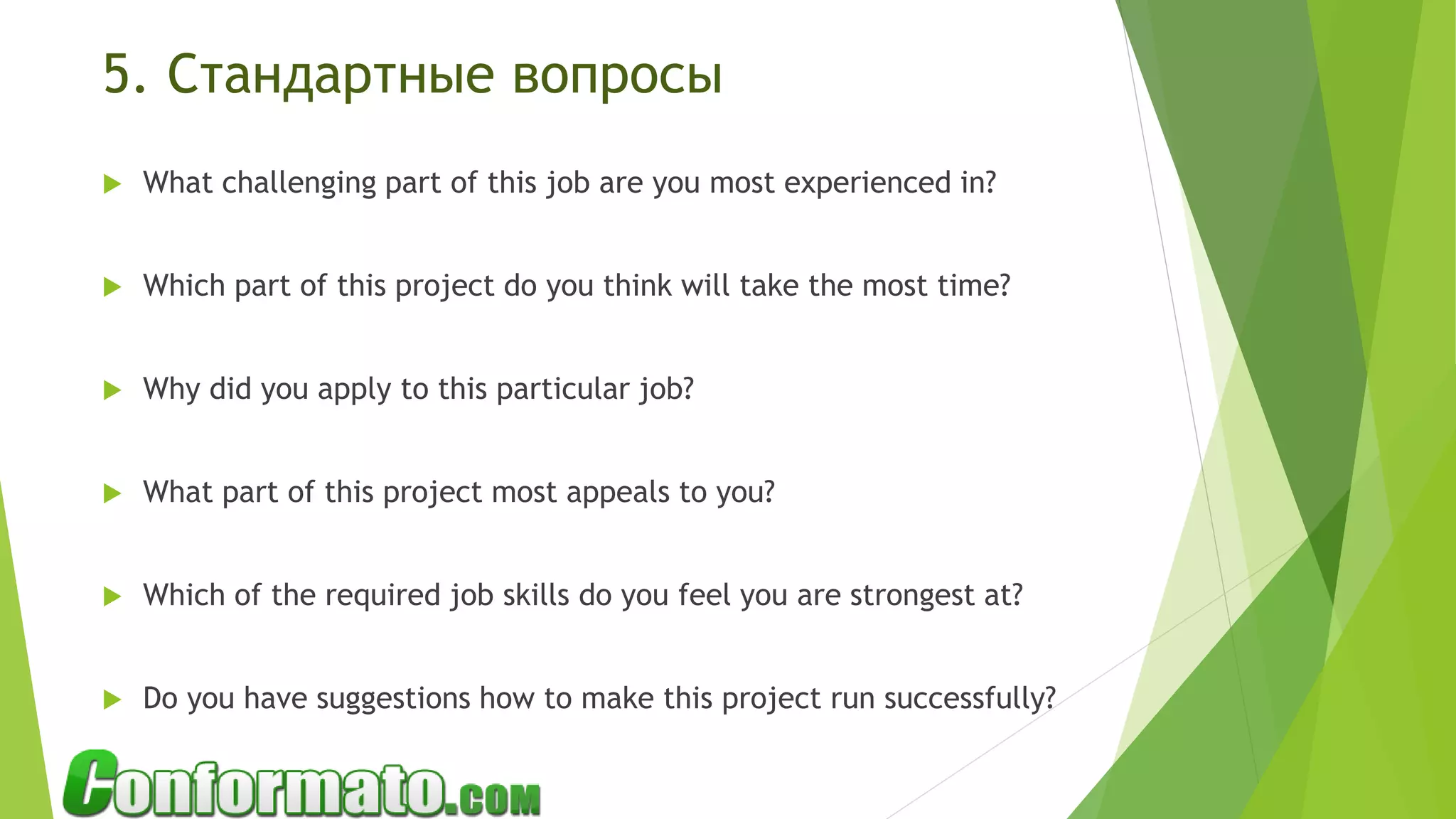 5. Стандартные вопросы
 What challenging part of this job are you most experienced in?
 Which part of this project do you think will take the most time?
 Why did you apply to this particular job?
 What part of this project most appeals to you?
 Which of the required job skills do you feel you are strongest at?
 Do you have suggestions how to make this project run successfully?
 
