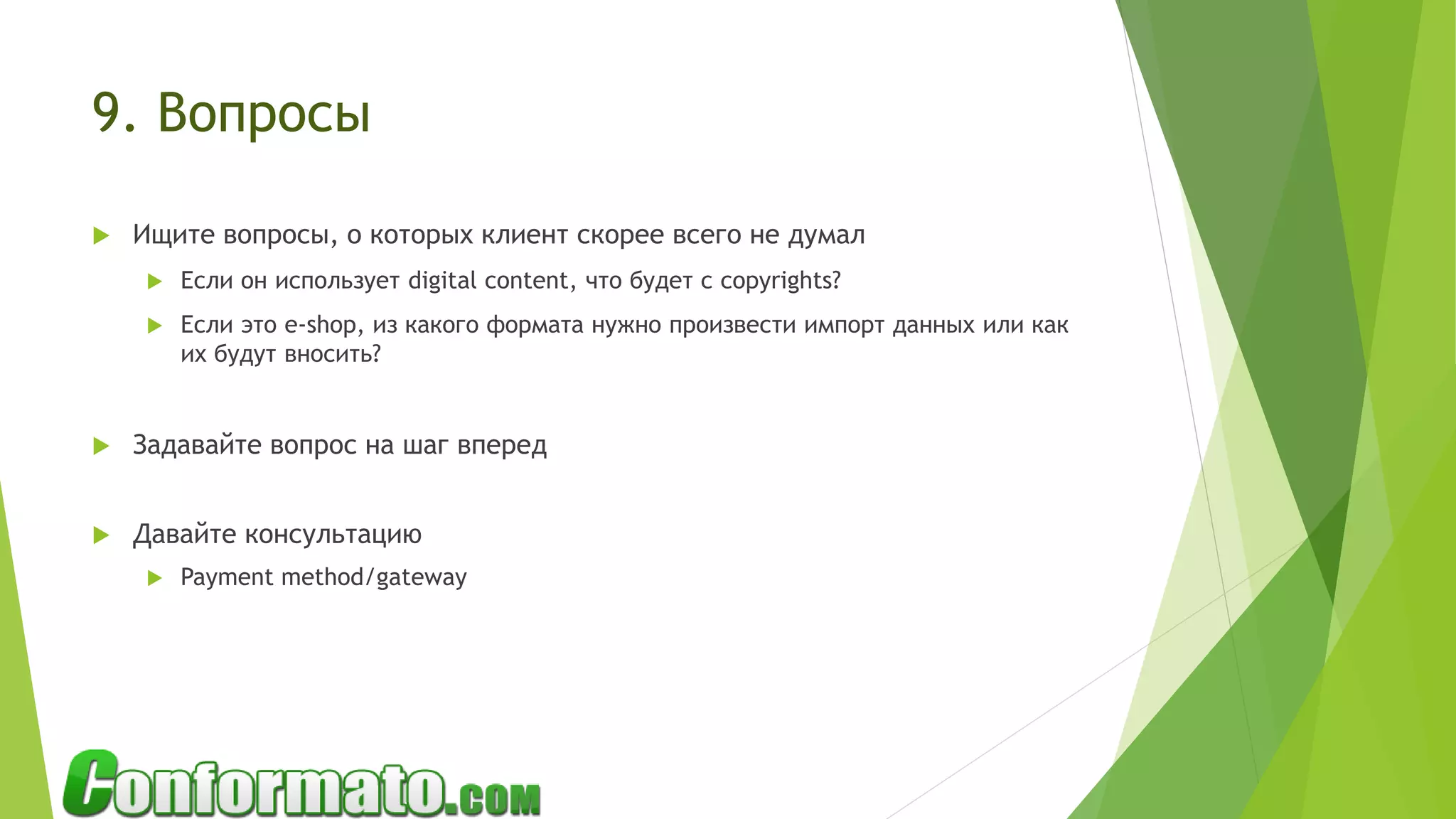 9. Вопросы
 Ищите вопросы, о которых клиент скорее всего не думал
 Если он использует digital content, что будет с copyrights?
 Если это e-shop, из какого формата нужно произвести импорт данных или как
их будут вносить?
 Задавайте вопрос на шаг вперед
 Давайте консультацию
 Payment method/gateway
 