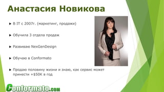  В IT с 2007г. (маркетинг, продажи)
 Обучила 3 отдела продаж
 Развиваю NexGenDesign
 Обучаю в Conformato
 Продаю половину жизни и знаю, как сервис может
принести +$50K в год
Анастасия Новикова
 