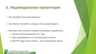 6. Индивидуальная презентация
 Не копируйте описание компании
 Заготовьте темплейты, которые легко редактировать
 Выпишите все сильные стороны по каждому направлению
 Сделали 246 приложений за 2 года
 Наши программисты по Java выиграли конкурс
 Наш WP модуль был скачан … раз за последний месяц
 