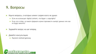 9. Вопросы
 Ищите вопросы, о которых клиент скорее всего не думал
 Если он использует digital content, что будет с copyrights?
 Если это e-shop, из какого формата нужно произвести импорт данных или как
их будут вносить?
 Задавайте вопрос на шаг вперед
 Давайте консультацию
 Payment method/gateway
 