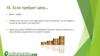 10. Если требуют цену…
 Даем 1 цифру
 “Please note the price in the application is not an estimate, we will update it
as soon as you answer our questions”
 Даем цену сразу ТОЛЬКО если требования клиента четкие и понятные, а
наши вопросы существенно не изменят оценку
 