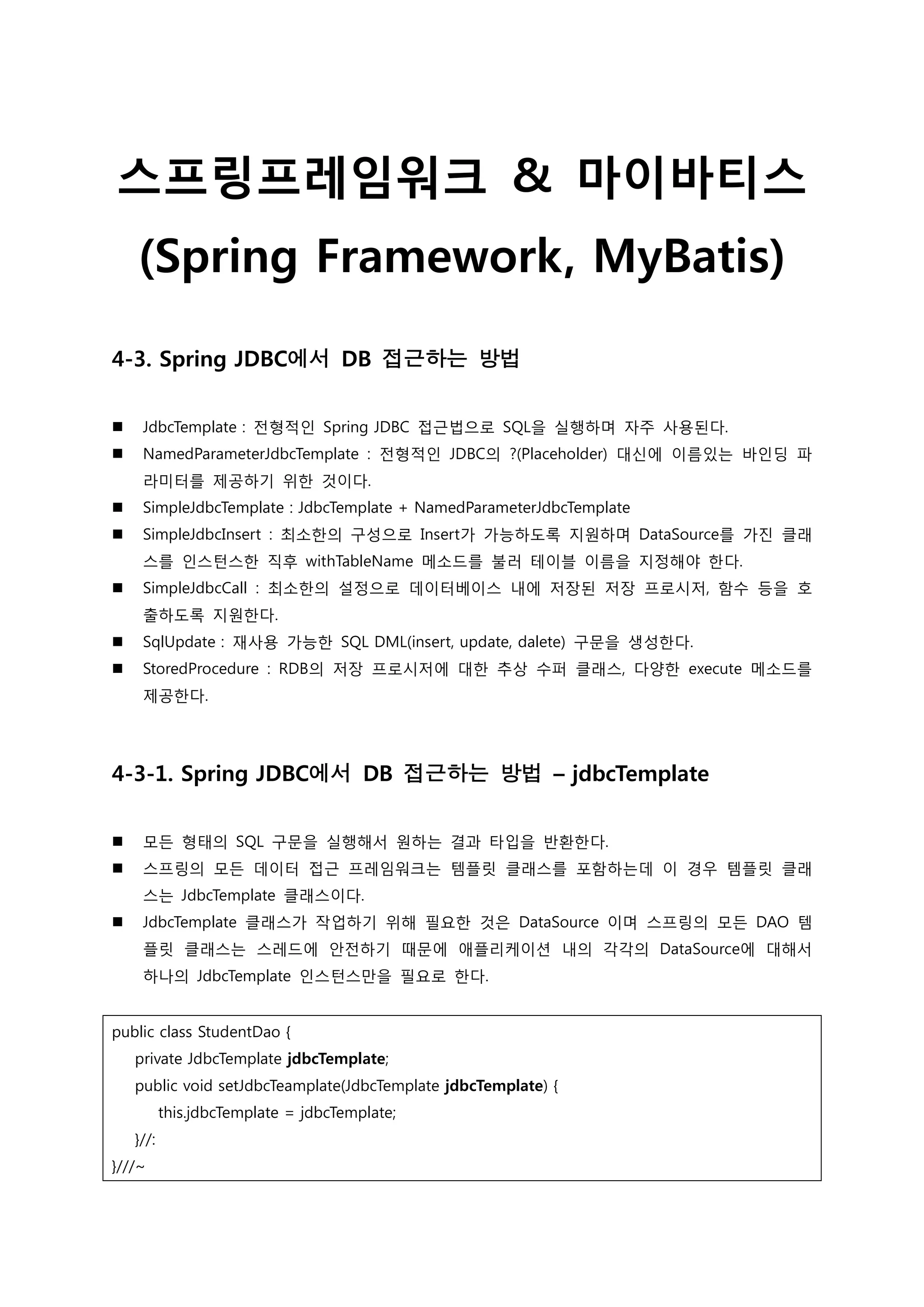 스프링프레임워크 & 마이바티스 (Spring Framework, MyBatis) 4-3. Spring JDBC에서 DB 접근하는 방법  JdbcTemplate : 젂형적인 Spring JDBC 접근법으로 SQL을 실행하며 자주 사용된다.  NamedParameterJdbcTemplate : 젂형적인 JDBC의 ?(Placeholder) 대신에 이름있는 바인딩 파 라미터를 제공하기 위한 것이다.  SimpleJdbcTemplate : JdbcTemplate + NamedParameterJdbcTemplate  SimpleJdbcInsert : 최소한의 구성으로 Insert가 가능하도록 지원하며 DataSource를 가짂 클래 스를 인스턴스한 직후 withTableName 메소드를 불러 테이블 이름을 지정해야 한다.  SimpleJdbcCall : 최소한의 설정으로 데이터베이스 내에 저장된 저장 프로시저, 함수 등을 호 출하도록 지원한다.  SqlUpdate : 재사용 가능한 SQL DML(insert, update, dalete) 구문을 생성한다.  StoredProcedure : RDB의 저장 프로시저에 대한 추상 수퍼 클래스, 다양한 execute 메소드를 제공한다. 4-3-1. Spring JDBC에서 DB 접근하는 방법 – jdbcTemplate  모든 형태의 SQL 구문을 실행해서 원하는 결과 타입을 반홖한다.  스프링의 모든 데이터 접근 프레임워크는 템플릿 클래스를 포함하는데 이 경우 템플릿 클래 스는 JdbcTemplate 클래스이다.  JdbcTemplate 클래스가 작업하기 위해 필요한 것은 DataSource 이며 스프링의 모든 DAO 템 플릿 클래스는 스레드에 안젂하기 때문에 애플리케이션 내의 각각의 DataSource에 대해서 하나의 JdbcTemplate 인스턴스만을 필요로 한다. public class StudentDao { private JdbcTemplate jdbcTemplate; public void setJdbcTeamplate(JdbcTemplate jdbcTemplate) { this.jdbcTemplate = jdbcTemplate; }//: }///~ 
