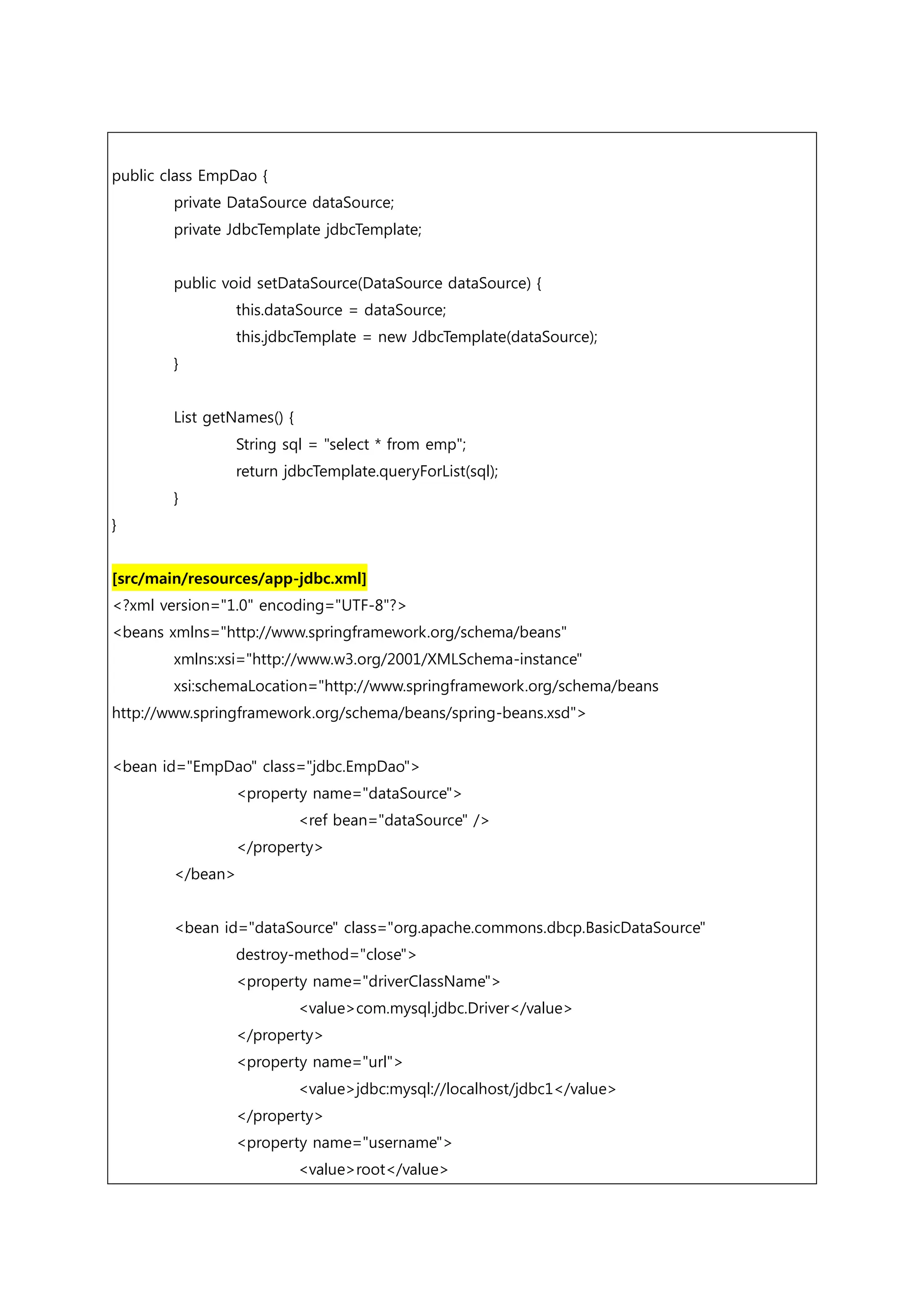 public class EmpDao { private DataSource dataSource; private JdbcTemplate jdbcTemplate; public void setDataSource(DataSource dataSource) { this.dataSource = dataSource; this.jdbcTemplate = new JdbcTemplate(dataSource); } List getNames() { String sql = "select * from emp"; return jdbcTemplate.queryForList(sql); } } [src/main/resources/app-jdbc.xml] <?xml version="1.0" encoding="UTF-8"?> <beans xmlns="http://www.springframework.org/schema/beans" xmlns:xsi="http://www.w3.org/2001/XMLSchema-instance" xsi:schemaLocation="http://www.springframework.org/schema/beans http://www.springframework.org/schema/beans/spring-beans.xsd"> <bean id="EmpDao" class="jdbc.EmpDao"> <property name="dataSource"> <ref bean="dataSource" /> </property> </bean> <bean id="dataSource" class="org.apache.commons.dbcp.BasicDataSource" destroy-method="close"> <property name="driverClassName"> <value>com.mysql.jdbc.Driver</value> </property> <property name="url"> <value>jdbc:mysql://localhost/jdbc1</value> </property> <property name="username"> <value>root</value> 
