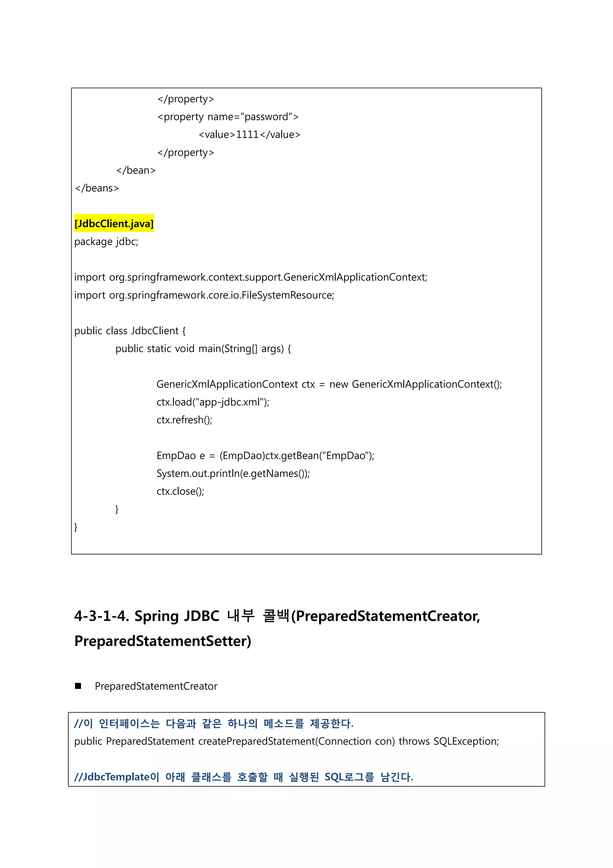 </property> <property name="password"> <value>1111</value> </property> </bean> </beans> [JdbcClient.java] package jdbc; import org.springframework.context.support.GenericXmlApplicationContext; import org.springframework.core.io.FileSystemResource; public class JdbcClient { public static void main(String[] args) { GenericXmlApplicationContext ctx = new GenericXmlApplicationContext(); ctx.load("app-jdbc.xml"); ctx.refresh(); EmpDao e = (EmpDao)ctx.getBean("EmpDao"); System.out.println(e.getNames()); ctx.close(); } } 4-3-1-4. Spring JDBC 내부 콜백(PreparedStatementCreator, PreparedStatementSetter)  PreparedStatementCreator //이 인터페이스는 다음과 같은 하나의 메소드를 제공한다. public PreparedStatement createPreparedStatement(Connection con) throws SQLException; //JdbcTemplate이 아래 클래스를 호출할 때 실행된 SQL로그를 남긴다. 