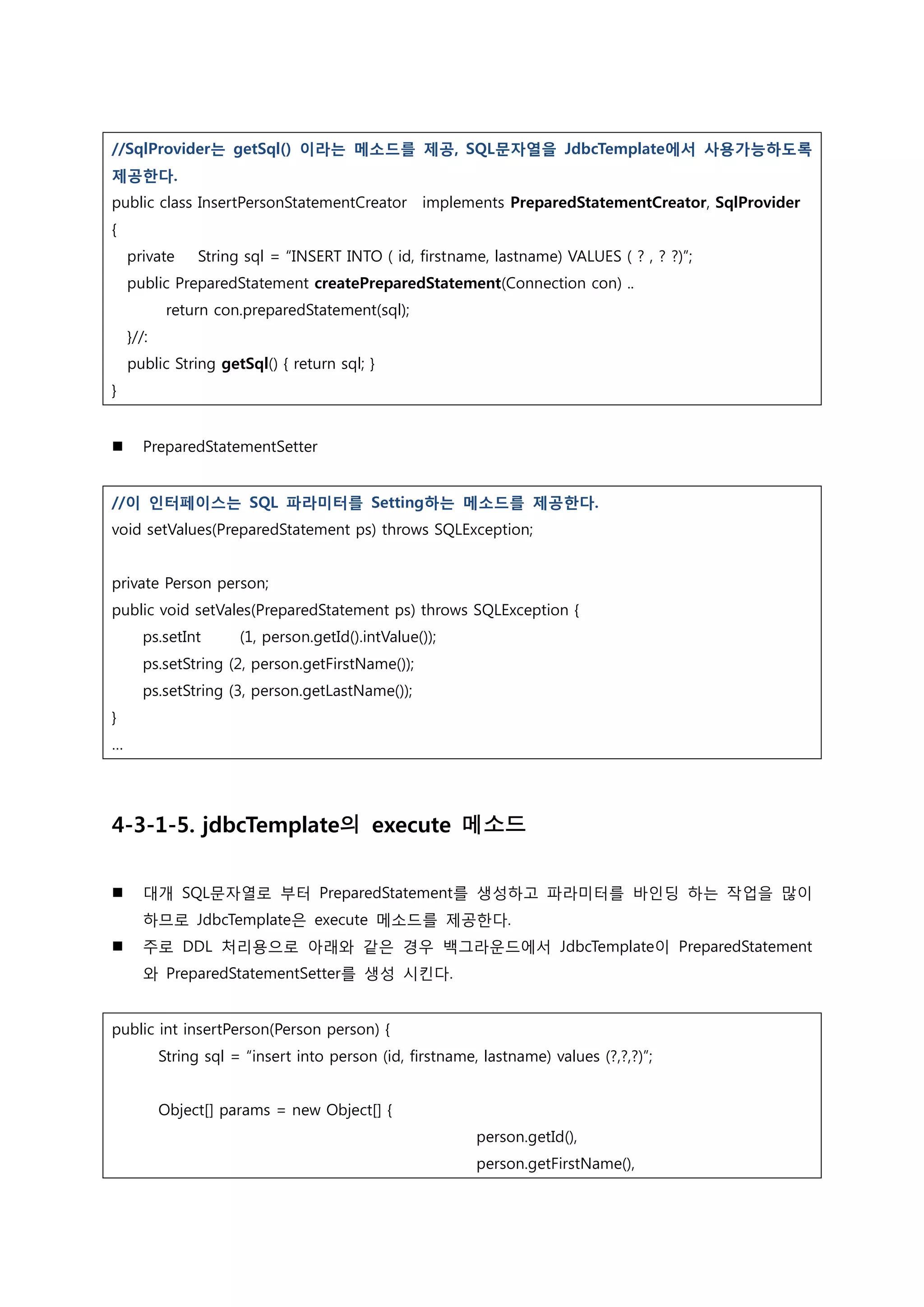 //SqlProvider는 getSql() 이라는 메소드를 제공, SQL문자열을 JdbcTemplate에서 사용가능하도록 제공한다. public class InsertPersonStatementCreator implements PreparedStatementCreator, SqlProvider { private String sql = “INSERT INTO ( id, firstname, lastname) VALUES ( ? , ? ?)”; public PreparedStatement createPreparedStatement(Connection con) .. return con.preparedStatement(sql); }//: public String getSql() { return sql; } }  PreparedStatementSetter //이 인터페이스는 SQL 파라미터를 Setting하는 메소드를 제공한다. void setValues(PreparedStatement ps) throws SQLException; private Person person; public void setVales(PreparedStatement ps) throws SQLException { ps.setInt (1, person.getId().intValue()); ps.setString (2, person.getFirstName()); ps.setString (3, person.getLastName()); } … 4-3-1-5. jdbcTemplate의 execute 메소드  대개 SQL문자열로 부터 PreparedStatement를 생성하고 파라미터를 바인딩 하는 작업을 많이 하므로 JdbcTemplate은 execute 메소드를 제공한다.  주로 DDL 처리용으로 아래와 같은 경우 백그라운드에서 JdbcTemplate이 PreparedStatement 와 PreparedStatementSetter를 생성 시킨다. public int insertPerson(Person person) { String sql = “insert into person (id, firstname, lastname) values (?,?,?)”; Object[] params = new Object[] { person.getId(), person.getFirstName(), 
