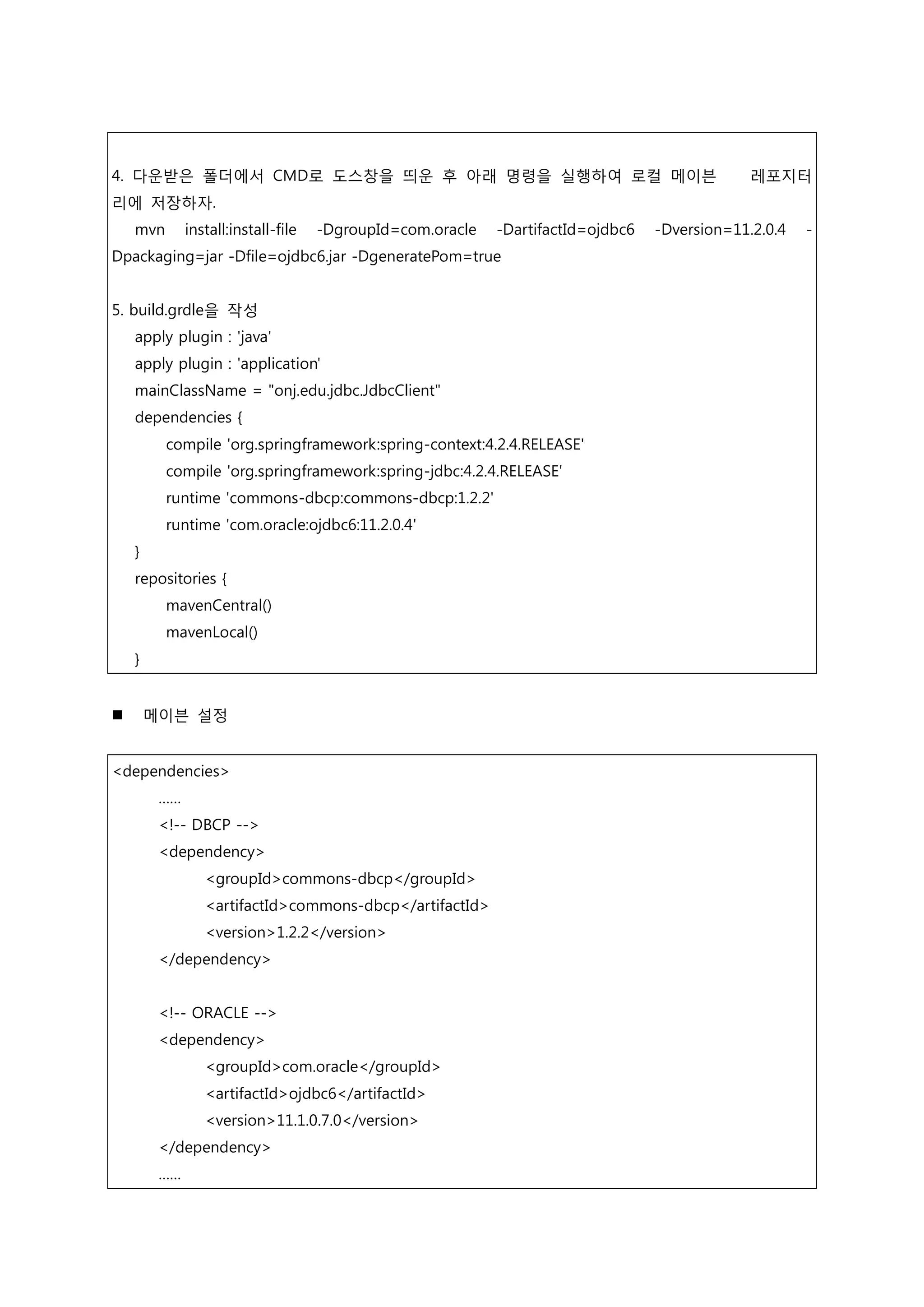 4. 다운받은 폴더에서 CMD로 도스창을 띄운 후 아래 명령을 실행하여 로컬 메이븐 레포지터 리에 저장하자. mvn install:install-file -DgroupId=com.oracle -DartifactId=ojdbc6 -Dversion=11.2.0.4 - Dpackaging=jar -Dfile=ojdbc6.jar -DgeneratePom=true 5. build.grdle을 작성 apply plugin : 'java' apply plugin : 'application' mainClassName = "onj.edu.jdbc.JdbcClient" dependencies { compile 'org.springframework:spring-context:4.2.4.RELEASE' compile 'org.springframework:spring-jdbc:4.2.4.RELEASE' runtime 'commons-dbcp:commons-dbcp:1.2.2' runtime 'com.oracle:ojdbc6:11.2.0.4' } repositories { mavenCentral() mavenLocal() }  메이븐 설정 <dependencies> …… <!-- DBCP --> <dependency> <groupId>commons-dbcp</groupId> <artifactId>commons-dbcp</artifactId> <version>1.2.2</version> </dependency> <!-- ORACLE --> <dependency> <groupId>com.oracle</groupId> <artifactId>ojdbc6</artifactId> <version>11.1.0.7.0</version> </dependency> …… 