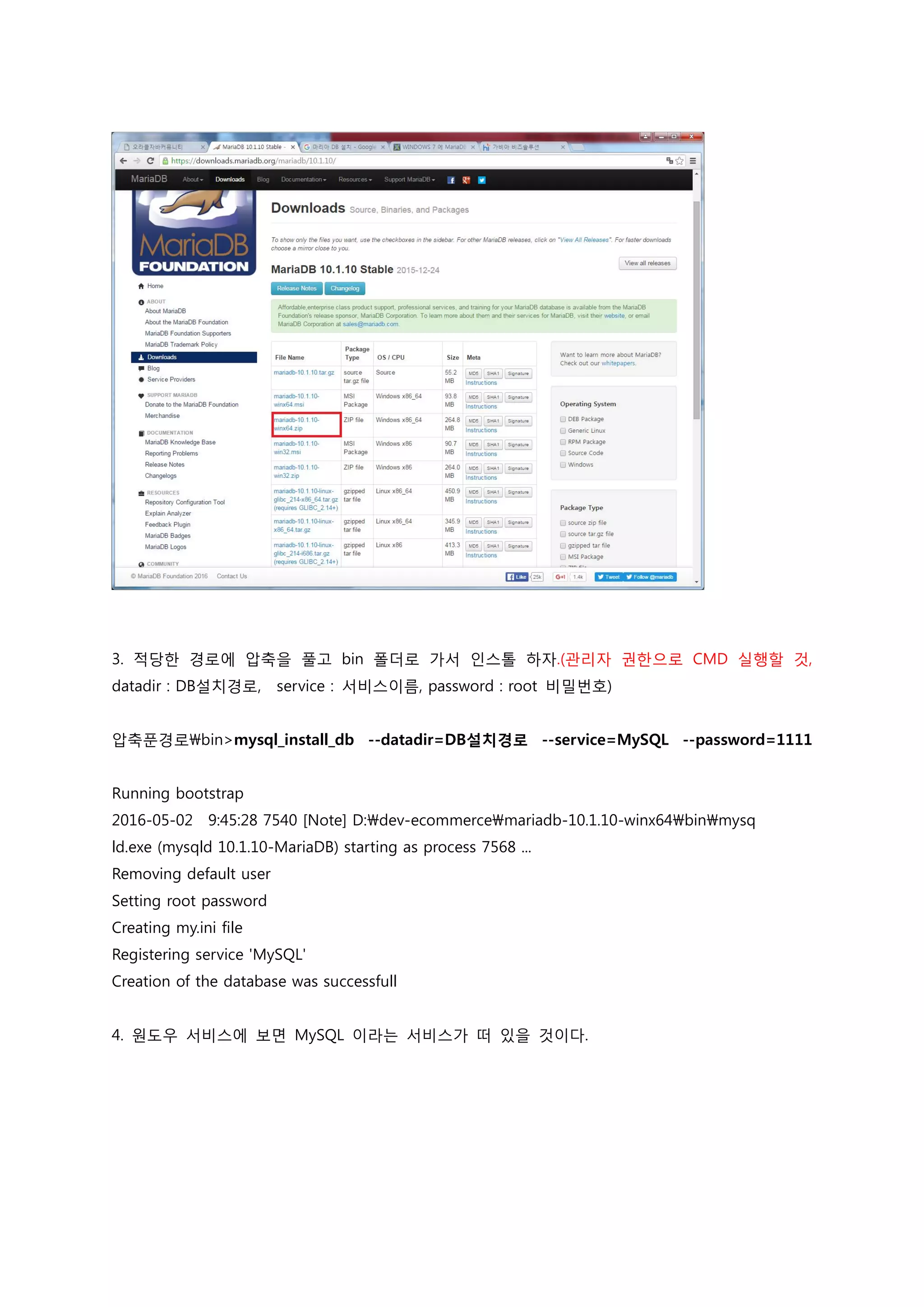3. 적당한 경로에 압축을 풀고 bin 폴더로 가서 인스톨 하자.(관리자 권한으로 CMD 실행할 것, datadir : DB설치경로, service : 서비스이름, password : root 비밀번호) 압축푼경로bin>mysql_install_db --datadir=DB설치경로 --service=MySQL --password=1111 Running bootstrap 2016-05-02 9:45:28 7540 [Note] D:dev-ecommercemariadb-10.1.10-winx64binmysq ld.exe (mysqld 10.1.10-MariaDB) starting as process 7568 ... Removing default user Setting root password Creating my.ini file Registering service 'MySQL' Creation of the database was successfull 4. 원도우 서비스에 보면 MySQL 이라는 서비스가 떠 있을 것이다. 
