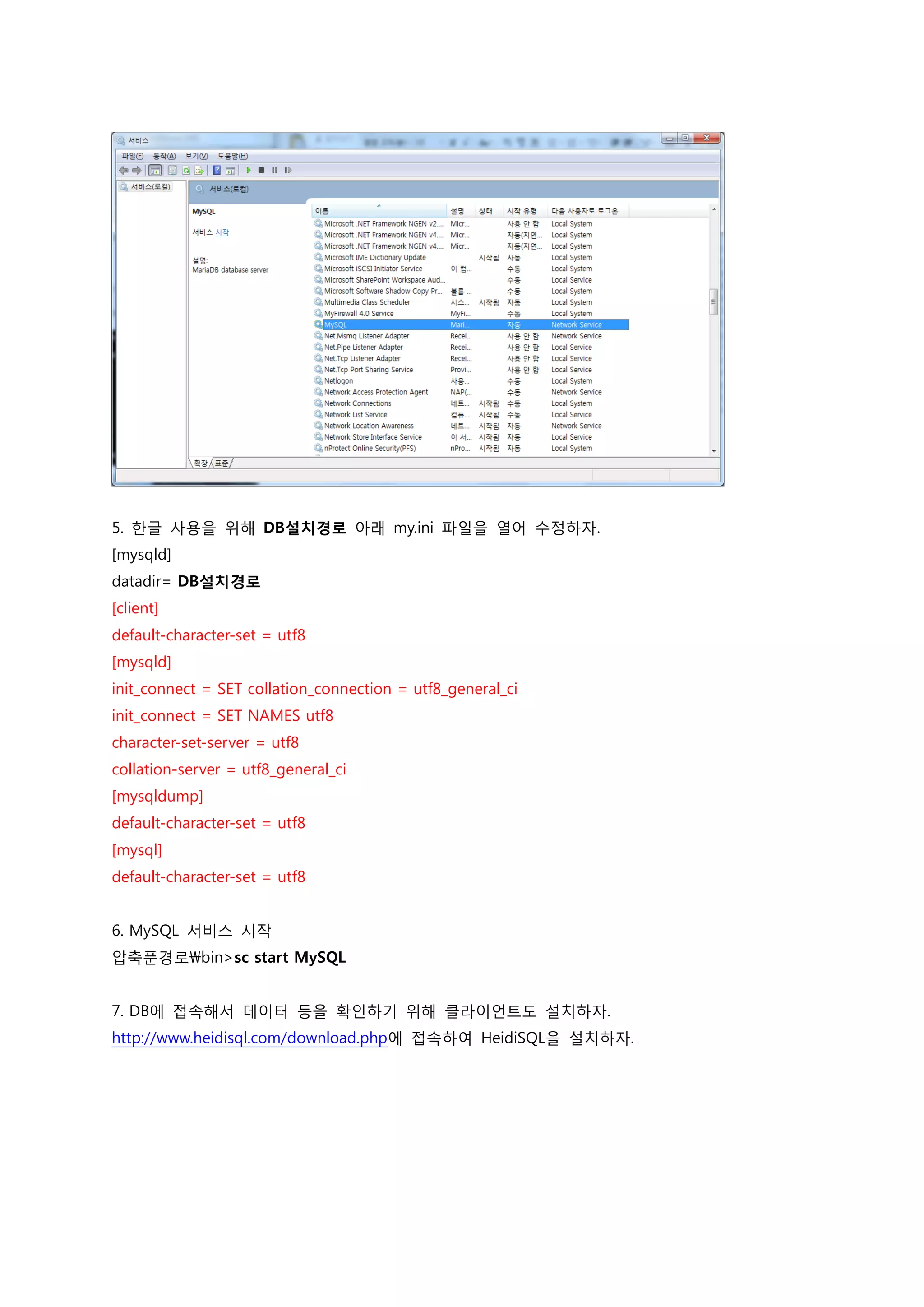 5. 한글 사용을 위해 DB설치경로 아래 my.ini 파일을 열어 수정하자. [mysqld] datadir= DB설치경로 [client] default-character-set = utf8 [mysqld] init_connect = SET collation_connection = utf8_general_ci init_connect = SET NAMES utf8 character-set-server = utf8 collation-server = utf8_general_ci [mysqldump] default-character-set = utf8 [mysql] default-character-set = utf8 6. MySQL 서비스 시작 압축푼경로bin>sc start MySQL 7. DB에 접속해서 데이터 등을 확인하기 위해 클라이언트도 설치하자. http://www.heidisql.com/download.php에 접속하여 HeidiSQL을 설치하자. 