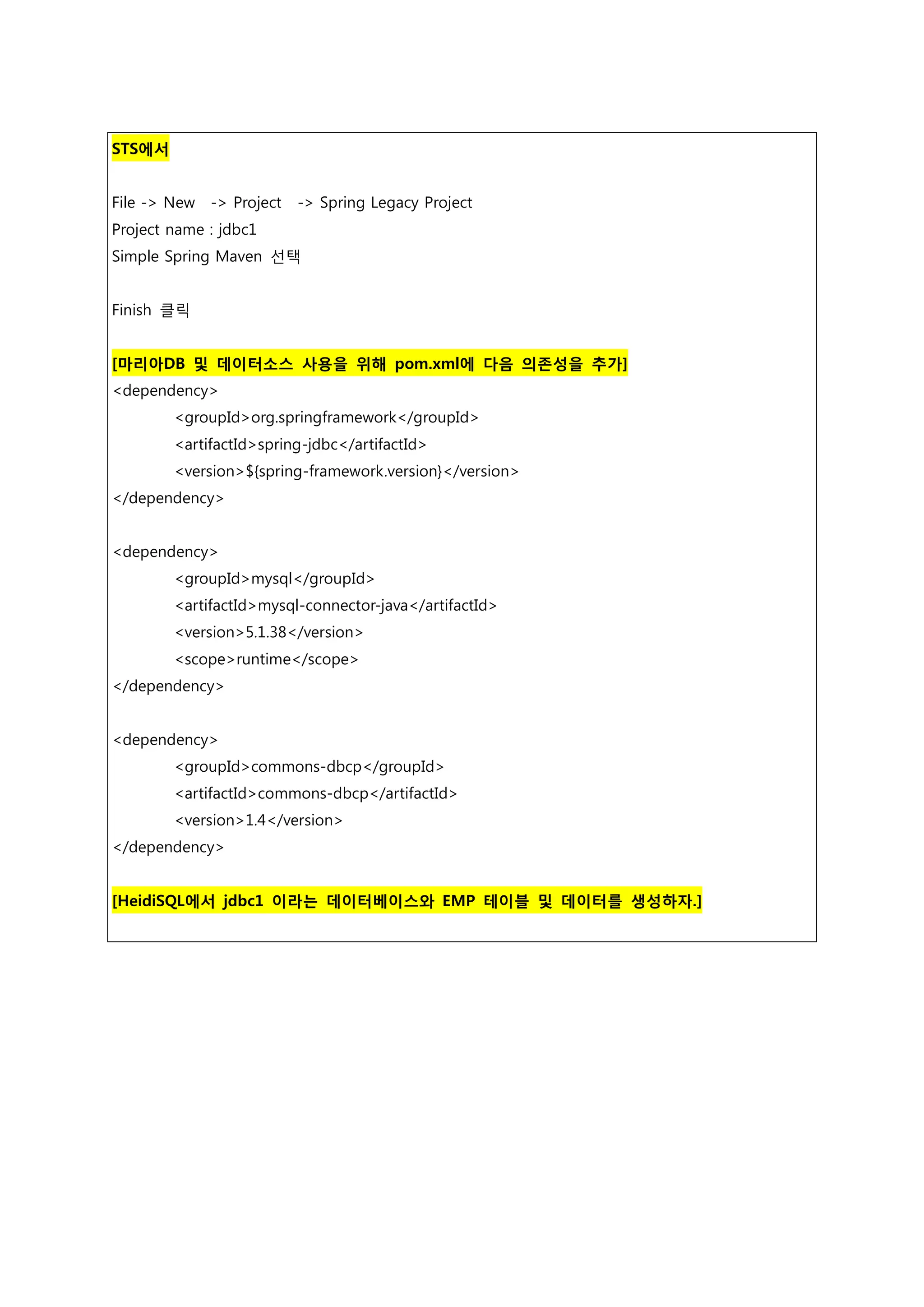 STS에서 File -> New -> Project -> Spring Legacy Project Project name : jdbc1 Simple Spring Maven 선택 Finish 클릭 [마리아DB 및 데이터소스 사용을 위해 pom.xml에 다음 의존성을 추가] <dependency> <groupId>org.springframework</groupId> <artifactId>spring-jdbc</artifactId> <version>${spring-framework.version}</version> </dependency> <dependency> <groupId>mysql</groupId> <artifactId>mysql-connector-java</artifactId> <version>5.1.38</version> <scope>runtime</scope> </dependency> <dependency> <groupId>commons-dbcp</groupId> <artifactId>commons-dbcp</artifactId> <version>1.4</version> </dependency> [HeidiSQL에서 jdbc1 이라는 데이터베이스와 EMP 테이블 및 데이터를 생성하자.] 