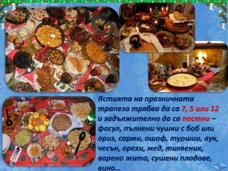 Ястията на празничната
трапеза трябва да са 7, 5 или 12
и задължително да са постни –
фасул, пълнени чушки с боб или
ориз, сарми, ошаф, туршии, лук,
чесън, орехи, мед, тиквеник,
варено жито, сушени плодове,
вино…
 