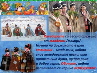 Коледарите са весела дружина
от младежи /момци/.
Начело на дружината върви
станеник - млад мъж, който
знае коледарските песни, има
артистична душа, щедра ръка
и добро сърце. Обичаят, който
изпълняват се нарича КОЛЕДУВАНЕ.
 