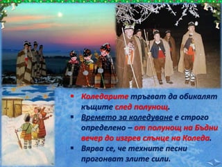  Коледарите тръгват да обикалят
къщите след полунощ.
 Времето за коледуване е строго
определено – от полунощ на Бъдни
вечер до изгрев слънце на Коледа.
 Вярва се, че техните песни
прогонват злите сили.
 