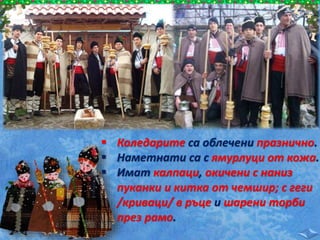  Коледарите са облечени празнично.
 Наметнати са с ямурлуци от кожа.
 Имат калпаци, окичени с наниз
пуканки и китка от чемшир; с геги
/криваци/ в ръце и шарени торби
през рамо.
 