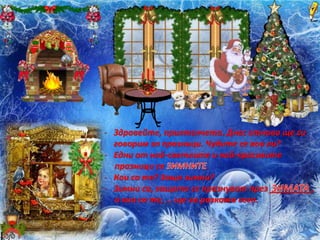 - Здравейте, приятелчета. Днес отново ще си
говорим за празници. Чудите се кои ли?
- Едни от най-светлите и най-красивите
празници са .
- Кои са те? Защо зимни?
- Зимни са, защото се празнуват през _________,
а кои са те, … ще ви разкажа сега.
 