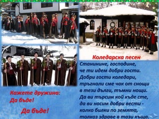 Станинине, господине,
че ти идем добри гости.
Добри гости коледари,
тръгнали сме чак от снощи
в тези дълги, тъмни нощи.
Да ви търсим кой къде сте,
да ви носим добри вести -
колко билки по земята,
толкоз здраве в тази къща.
Коледарска песен
Кажете дружина:
Да бъде!
Да бъде!
 