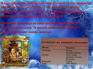 В календара на българския народ има и много празници.
Някои от тях са свързани с чествания на важни
исторически дати, а други – с народните обичаи и
религиозните вярвания на българите.
Зимните празници са едни от най-красивите и
най-празнуваните. Те носят радост на хората
през студените зимни месеци.
 
