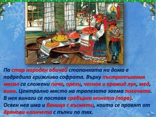 По стар народен обичай стопанката на дома е
подредила грижливо софрата. Върху пъстротъкания
месал са сложени пача, орехи, чеснов и кромид лук, мед,
вино. Централно място на трапезата заема погачата.
В нея винаги се поставя сребърна монета (пара).
Освен нея има и баница с късмети, които се правят от
дрянови клончета с пъпки по тях.
 