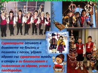 Сурвакарите отиват в
домовете на близки и
познати с песен, удрят
здраво със сурвачката млади
и стари и ги благославят с
пожелания за здраве, успех и
плодородие.
 