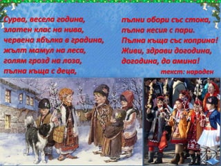 Сурва, весела година,
златен клас на нива,
червена ябълка в градина,
жълт мамул на леса,
голям грозд на лоза,
пълна къща с деца,
пълни обори със стока,
пълна кесия с пари.
Пълна къща със коприна!
Живи, здрави догодина,
догодина, до амина!
текст: народен
 
