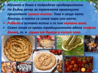  Масата в дома е подредена предварително.
 На Бъдни вечер за трапезата арменците
приготвят солено тесто. Това е нещо като
баница, в която се слага пара или копче.
 Рибата е основно ястие и се пие червено вино.
 Освен това се прави традиционното ядене тафсос
долма, т. е. сарми от булгур и кисело зеле.
 