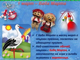  С Баба Марта и месец март е
свързан празник, посветен на
идващата пролет.
 Най-известният обичай,
свързан с Баба Марта, е
закичването на хора и млади
животни с мартеница.
 