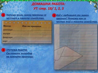 1 Напиши какви зимни празници се
честват в твоето семейство.
ДОМАШНА РАБОТА:
УТ: стр. 18/ 1, 2, 3
2 Кой е любимият ти зимен
празник? Разкажи как се
чества той в твоето семейство.
3 ГРУПОВА РАБОТА:
Съставете календар
на зимните празници.
 