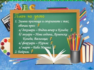 1. Зимни празници и свързаните с тях
обичаи през:
а/ декември – Бъдни вечер и Коледа;
б/ януари – Нова година, Арменска
Коледа, Василица;
в/ февруари – Пурим;
г/ март – Баба Марта.
2. Байрам.
 