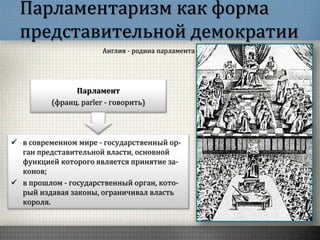Парламентаризм как форма
представительной демократии
Англия - родина парламента
Парламент
(франц. parler - говорить)
 в современном мире - государственный ор-
ган представительной власти, основной
функцией которого является принятие за-
конов;
 в прошлом - государственный орган, кото-
рый издавая законы, ограничивал власть
короля.
 