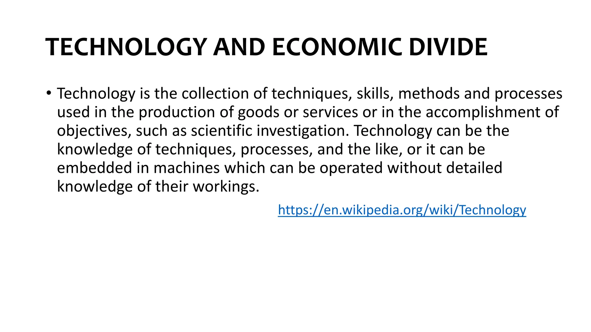 TECHNOLOGY AND ECONOMIC DIVIDE
• Technology is the collection of techniques, skills, methods and processes
used in the production of goods or services or in the accomplishment of
objectives, such as scientific investigation. Technology can be the
knowledge of techniques, processes, and the like, or it can be
embedded in machines which can be operated without detailed
knowledge of their workings.
https://en.wikipedia.org/wiki/Technology
