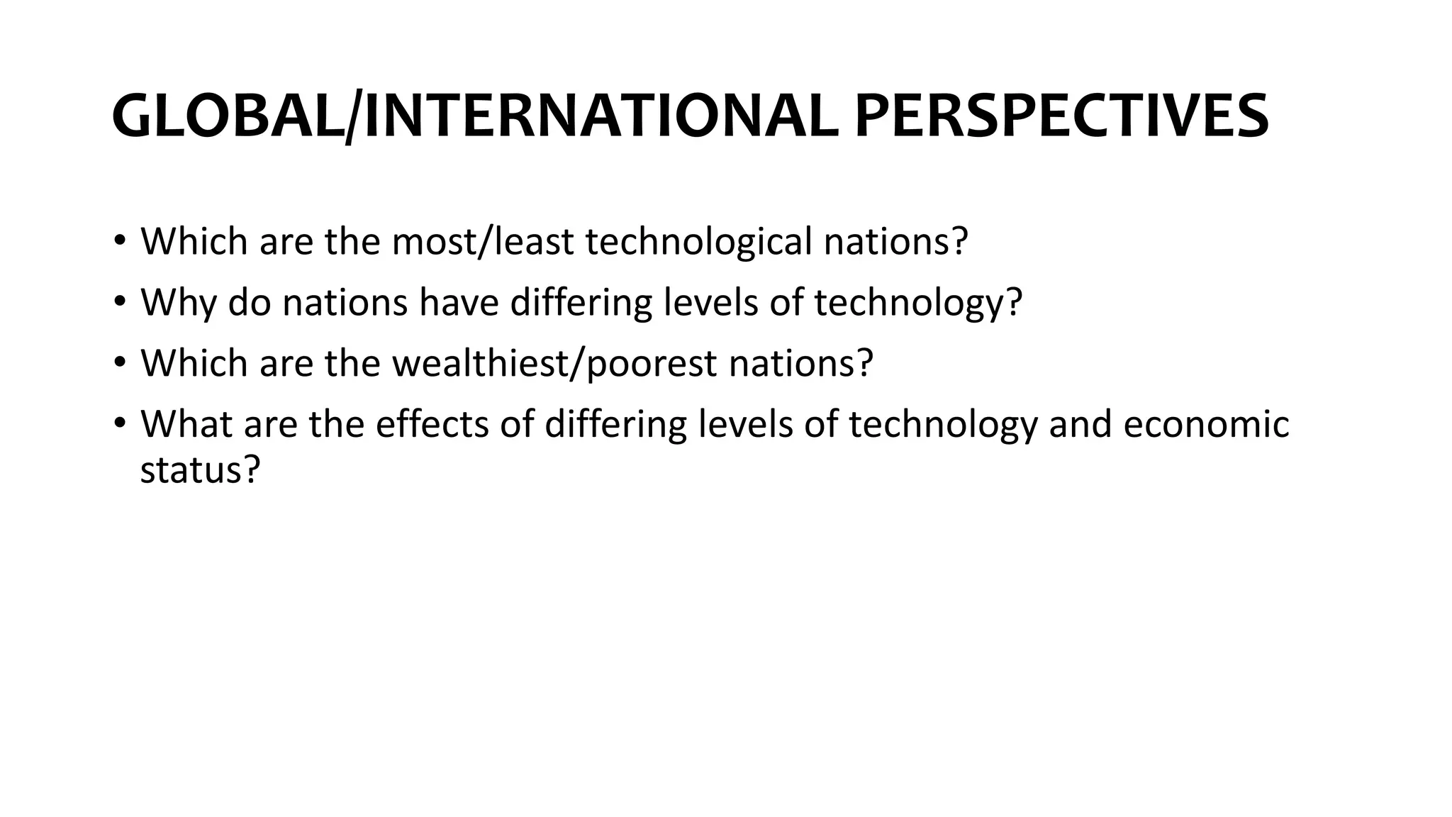 GLOBAL/INTERNATIONAL PERSPECTIVES
• Which are the most/least technological nations?
• Why do nations have differing levels of technology?
• Which are the wealthiest/poorest nations?
• What are the effects of differing levels of technology and economic
status?