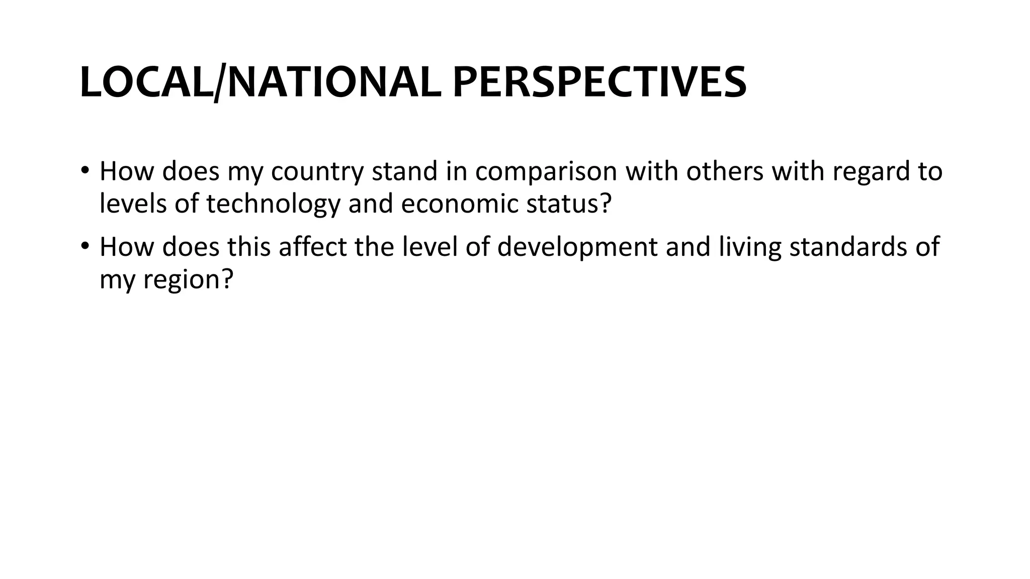 LOCAL/NATIONAL PERSPECTIVES
• How does my country stand in comparison with others with regard to
levels of technology and economic status?
• How does this affect the level of development and living standards of
my region?