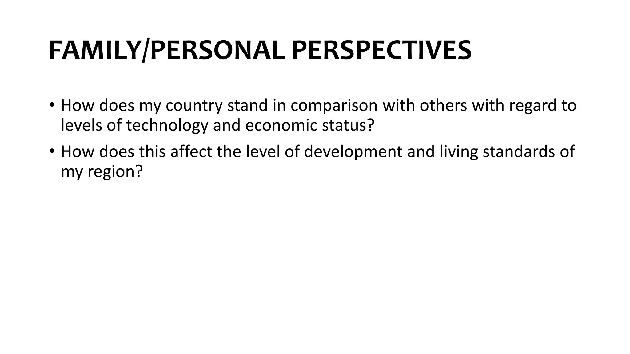 FAMILY/PERSONAL PERSPECTIVES
• How does my country stand in comparison with others with regard to
levels of technology and economic status?
• How does this affect the level of development and living standards of
my region?